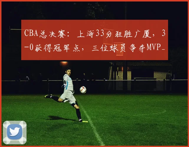 CBA总决赛：上海33分狂胜广厦，3-0获得冠军点，三位球员争夺MVP_进攻_比赛_古德温