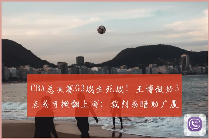 CBA总决赛G3战生死战！王博做好3点或可掀翻上海：裁判或暗助广厦