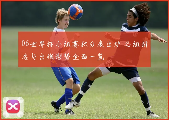 06世界杯小组赛积分表出炉 各组排名与出线形势全面一览