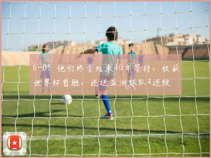 6-0!他们终于结束40年等待,收获世界杯首胜,还送亚洲球队4连败