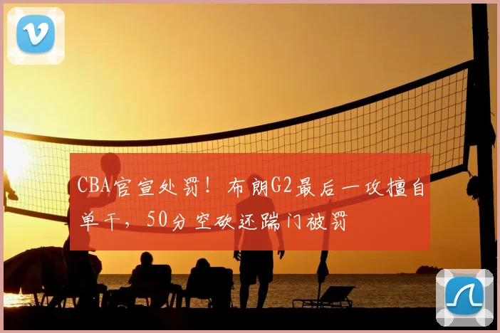 CBA官宣处罚！布朗G2最后一攻擅自单干，50分空砍还踹门被罚