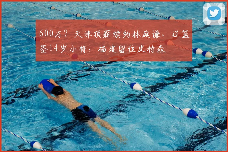 600万？天津顶薪续约林庭谦，辽篮签14岁小将，福建留住皮特森