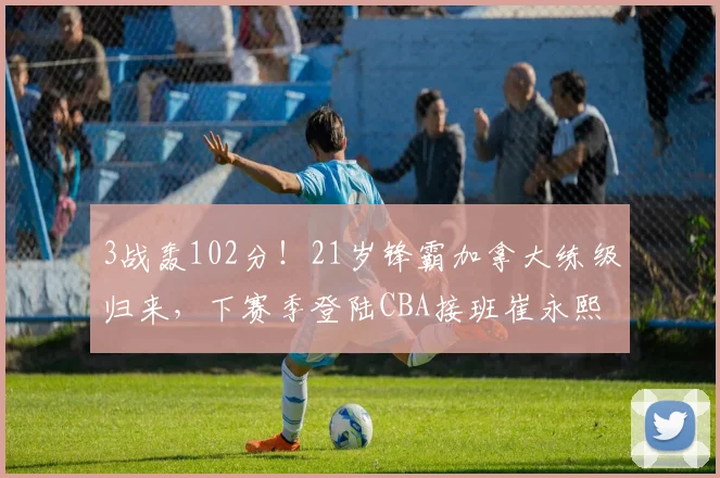 3战轰102分!21岁锋霸加拿大练级归来,下赛季登陆CBA接班崔永熙