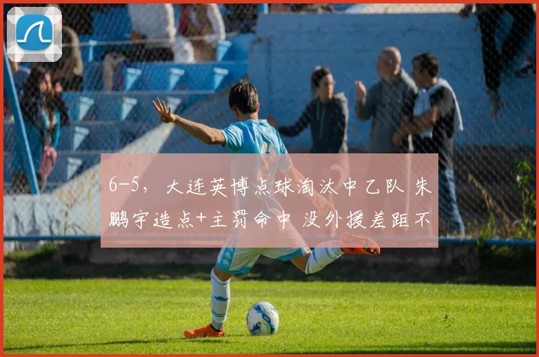 6-5,大连英博点球淘汰中乙队 朱鹏宇造点+主罚命中 没外援差距不大