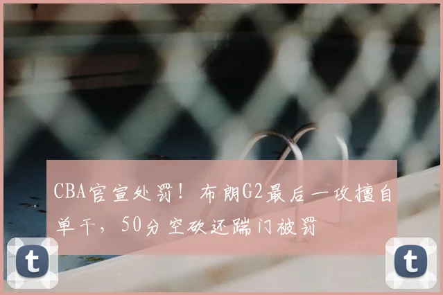CBA官宣处罚！布朗G2最后一攻擅自单干，50分空砍还踹门被罚