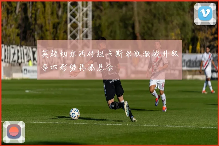 英超切尔西对纽卡斯尔联激战升级争四形势再添悬念