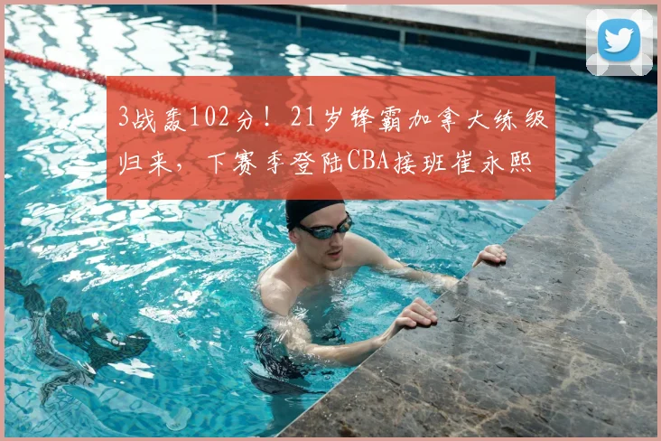 3战轰102分！21岁锋霸加拿大练级归来，下赛季登陆CBA接班崔永熙