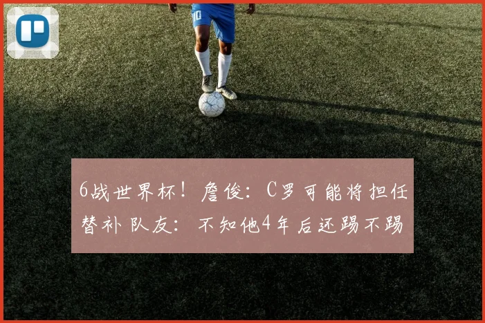 6战世界杯！詹俊：C罗可能将担任替补 队友：不知他4年后还踢不踢