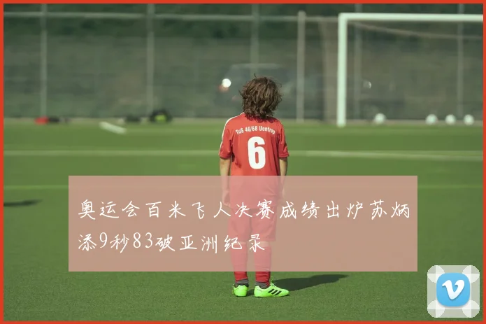 奥运会百米飞人决赛成绩出炉苏炳添9秒83破亚洲纪录